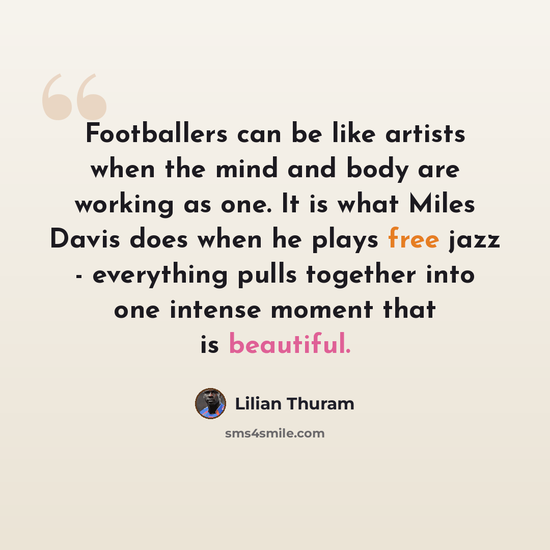 “Footballers can be like artists when the mind and body are working as one. It is what Miles Davis does when he plays free jazz - everything pulls together into one intense moment that is beautiful.” quote by Lilian Thuram