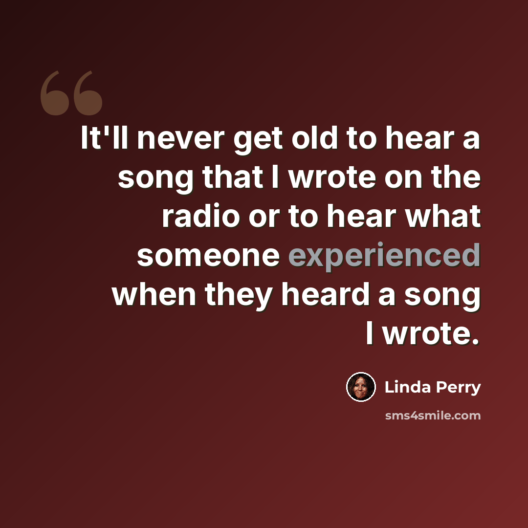 “It'll never get old to hear a song that I wrote on the radio or to hear what someone experienced when they heard a song I wrote.” quote by Linda Perry