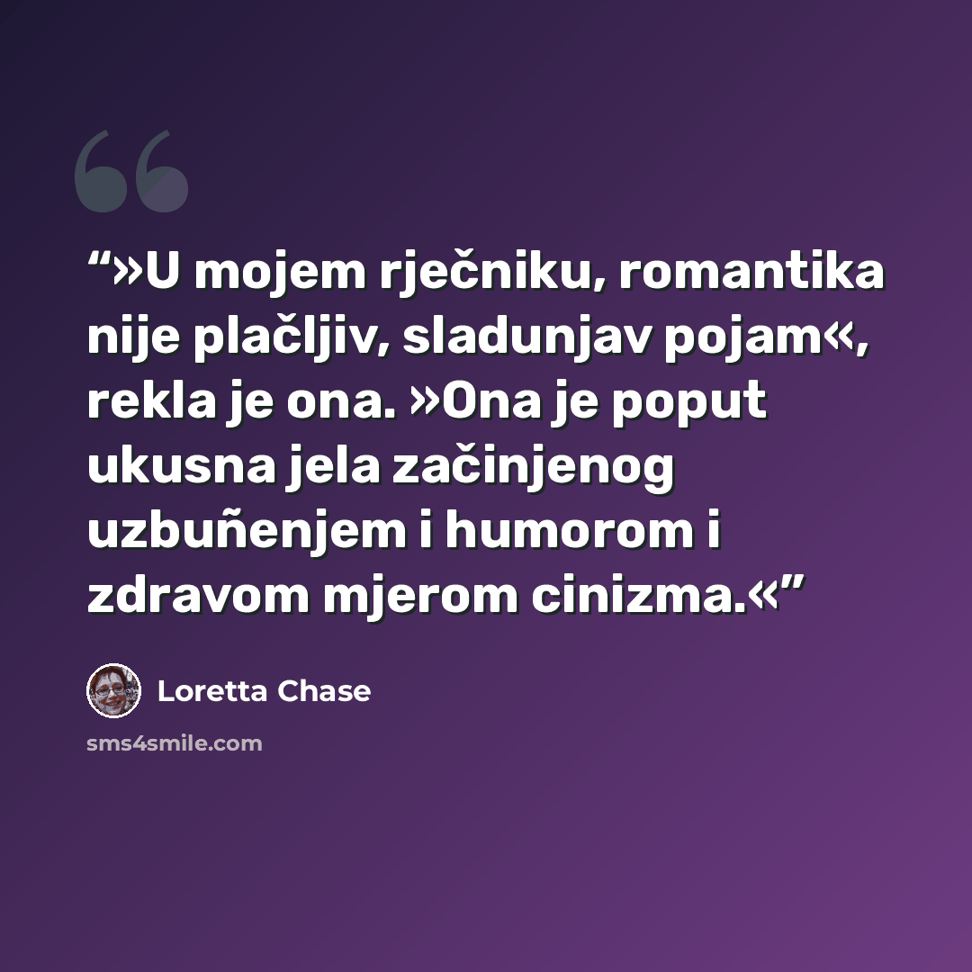 “»U mojem rječniku, romantika nije plačljiv, sladunjav pojam«, rekla je ona. »Ona je poput ukusna jela začinjenog uzbuñenjem i humorom i zdravom mjerom cinizma.«” quote by Loretta Chase