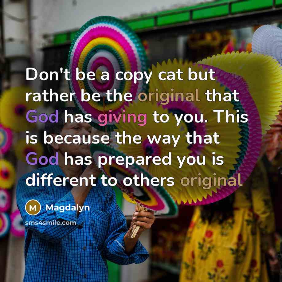 “Don't be a copy cat but rather be the original that God has giving to you. This is because the way that God has prepared you is different to others original” quote by Magdalyn