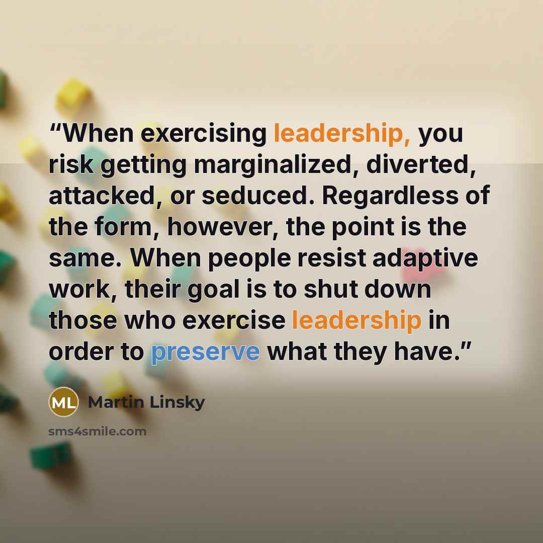 “When exercising leadership, you risk getting marginalized, diverted, attacked, or seduced. Regardless of the form, however, the point is the same. When people resist adaptive work, their goal is to shut down those who exercise leadership in order to preserve what they have.” quote by Martin Linsky