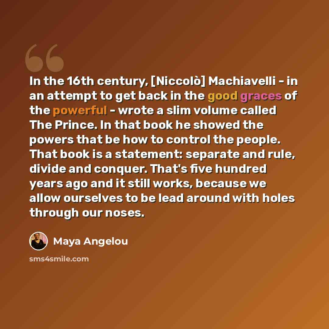 “In the 16th century, [Niccolò] Machiavelli - in an attempt to get back in the good graces of the powerful - wrote a slim volume called The Prince. In that book he showed the powers that be how to control the people. That book is a statement: separate and rule, divide and conquer. That's five…” quote by Maya Angelou