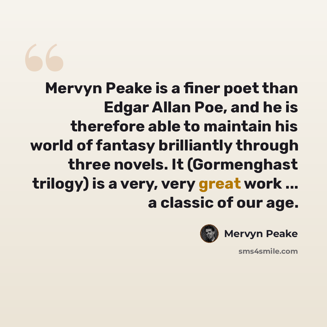 “Mervyn Peake is a finer poet than Edgar Allan Poe, and he is therefore able to maintain his world of fantasy brilliantly through three novels. It (Gormenghast trilogy) is a very, very great work ... a classic of our age.” quote by Mervyn Peake