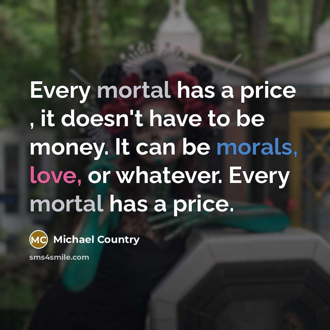 “Every mortal has a price , it doesn't have to be money. It can be morals, love, or whatever. Every mortal has a price.” quote by Michael Country