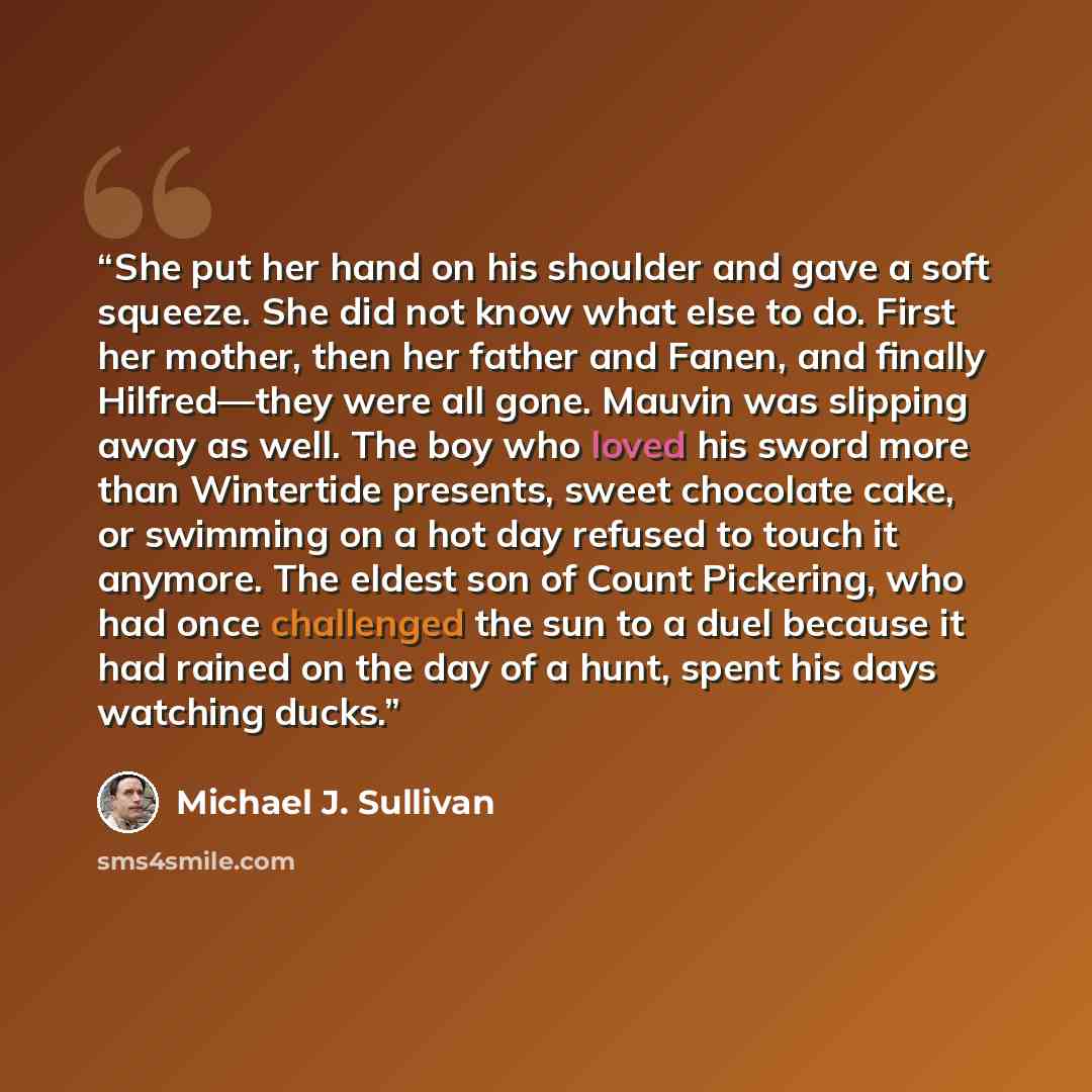 “She put her hand on his shoulder and gave a soft squeeze. She did not know what else to do. First her mother, then her father and Fanen, and finally Hilfred—they were all gone. Mauvin was slipping away as well. The boy who loved his sword more than Wintertide presents, sweet chocolate cake, or…” quote by Michael J. Sullivan