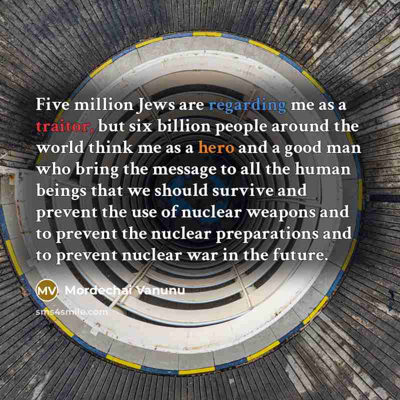 “Five million Jews are regarding me as a traitor, but six billion people around the world think me as a hero and a good man who bring the message to all the human beings that we should survive and prevent the use of nuclear weapons and to prevent the nuclear preparations and to prevent nuclear war…” quote by Mordechai Vanunu