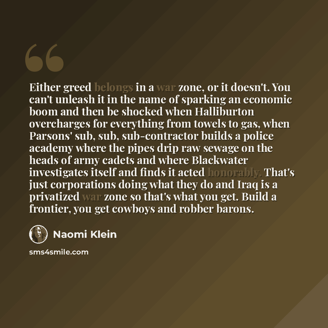 “Either greed belongs in a war zone, or it doesn't. You can't unleash it in the name of sparking an economic boom and then be shocked when Halliburton overcharges for everything from towels to gas, when Parsons' sub, sub, sub-contractor builds a police academy where the pipes drip raw sewage on the…” quote by Naomi Klein