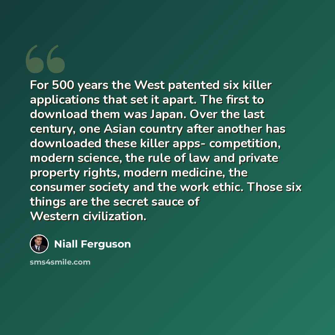“For 500 years the West patented six killer applications that set it apart. The first to download them was Japan. Over the last century, one Asian country after another has downloaded these killer apps- competition, modern science, the rule of law and private property rights, modern medicine, the…” quote by Niall Ferguson