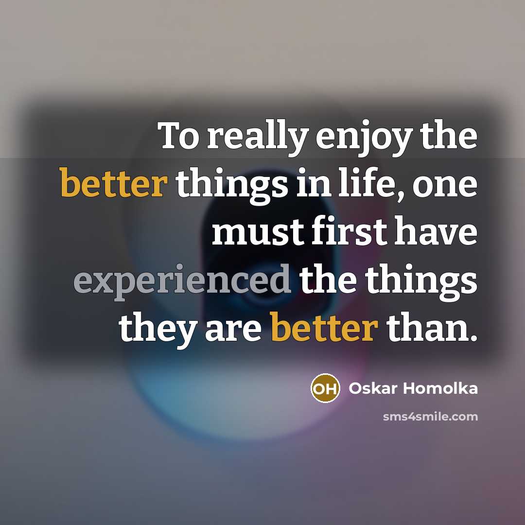 “To really enjoy the better things in life, one must first have experienced the things they are better than.” quote by Oskar Homolka