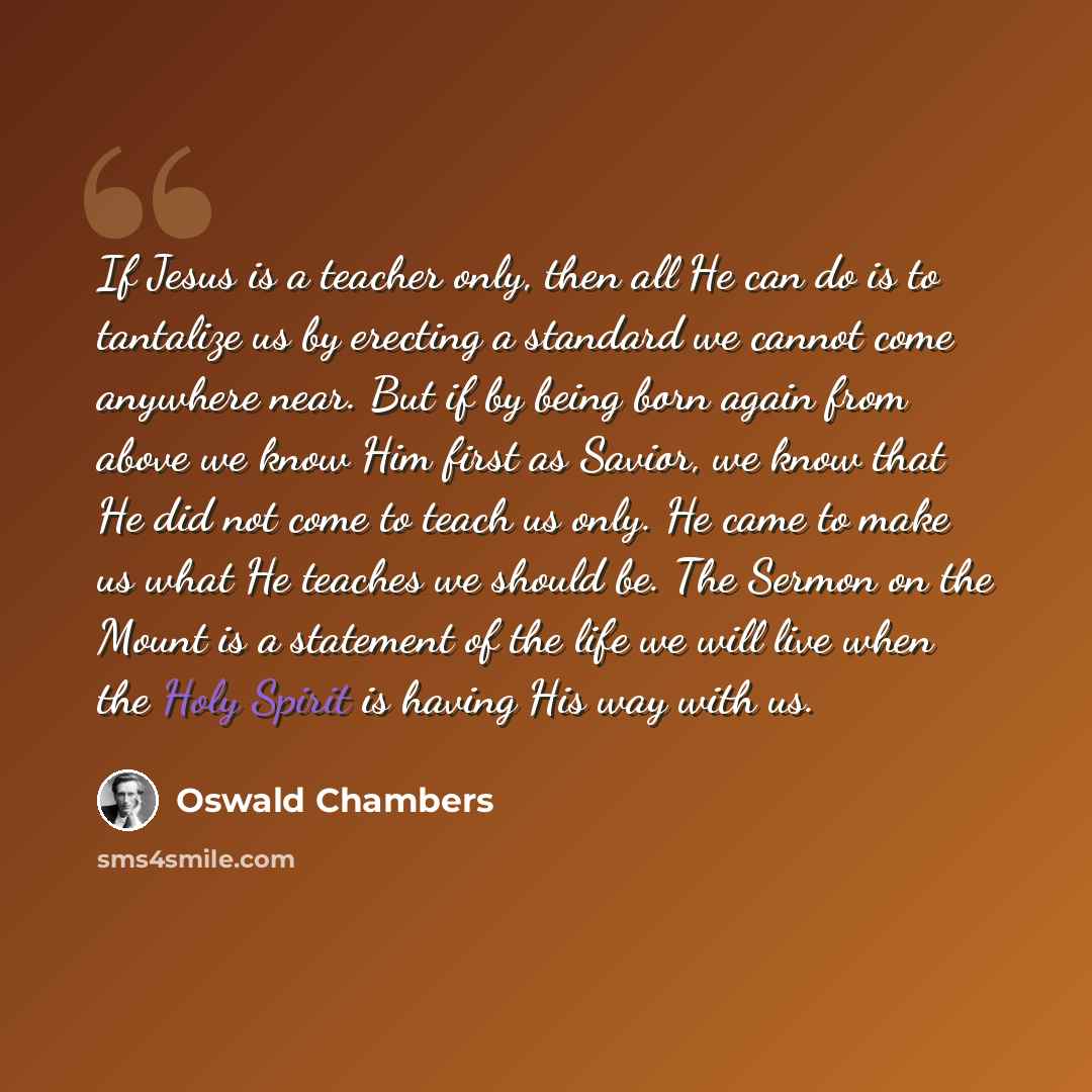 “If Jesus is a teacher only, then all He can do is to tantalize us by erecting a standard we cannot come anywhere near. But if by being born again from above we know Him first as Savior, we know that He did not come to teach us only. He came to make us what He teaches we should be. The Sermon on…” quote by Oswald Chambers