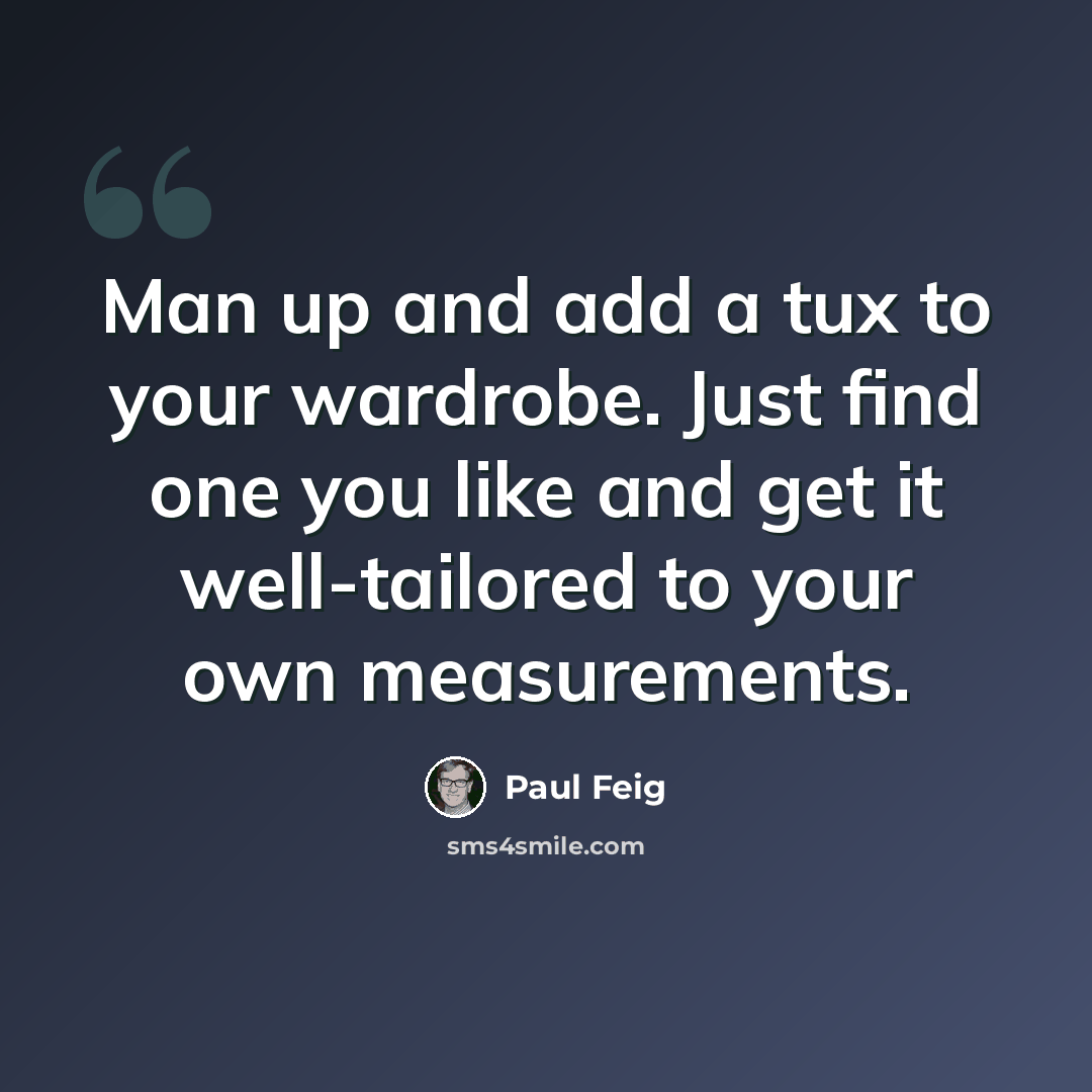 “Man up and add a tux to your wardrobe. Just find one you like and get it well-tailored to your own measurements.” quote by Paul Feig