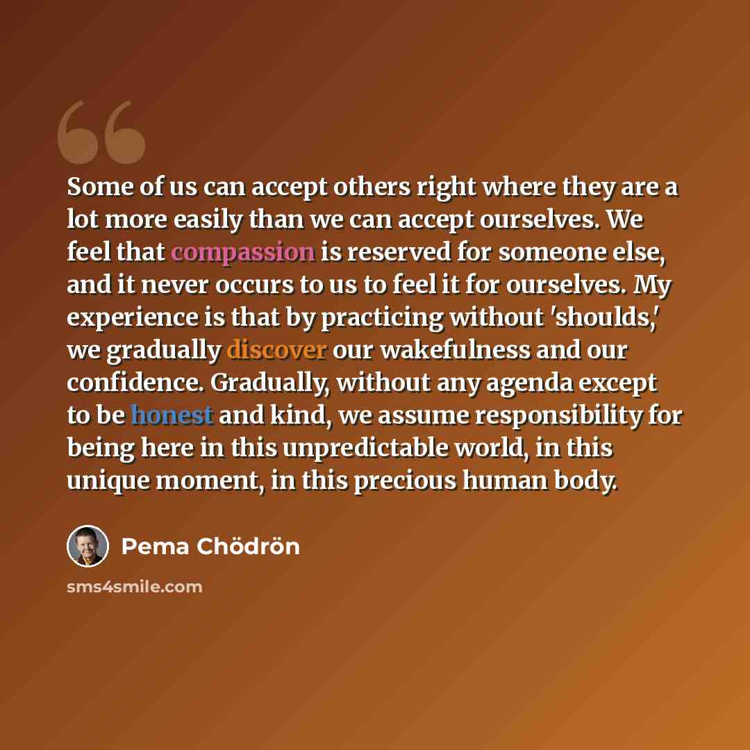 “Some of us can accept others right where they are a lot more easily than we can accept ourselves. We feel that compassion is reserved for someone else, and it never occurs to us to feel it for ourselves. My experience is that by practicing without 'shoulds,' we gradually discover our wakefulness…” quote by Pema Chodron