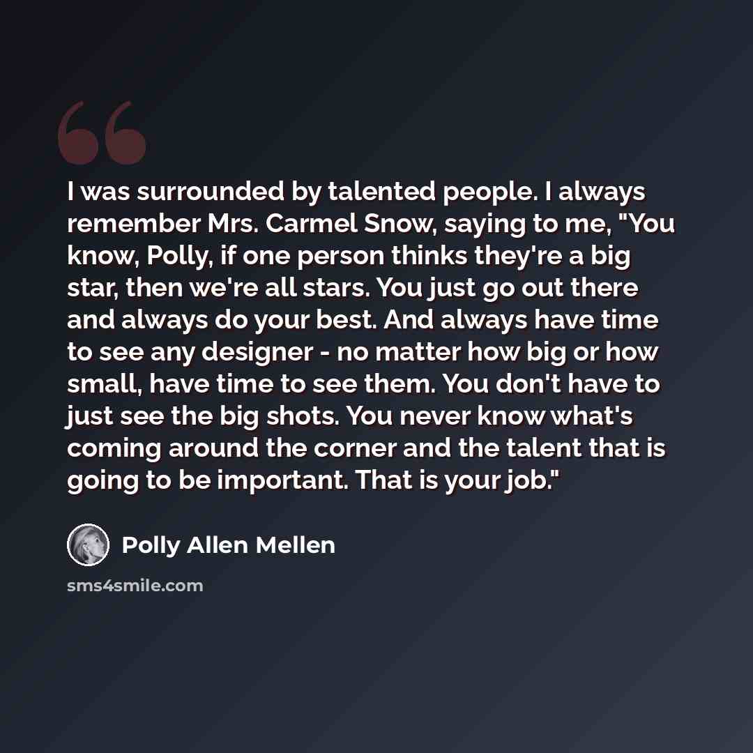“I was surrounded by talented people. I always remember Mrs. Carmel Snow, saying to me, "You know, Polly, if one person thinks they're a big star, then we're all stars. You just go out there and always do your best. And always have time to see any designer - no matter how big or how small, have…” quote by Polly Allen Mellen