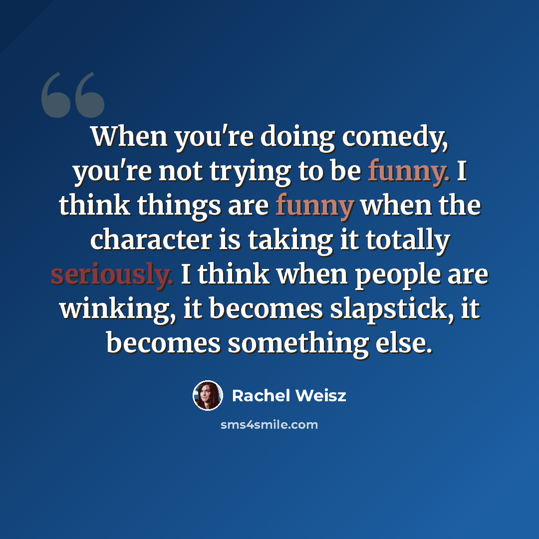 “When you're doing comedy, you're not trying to be funny. I think things are funny when the character is taking it totally seriously. I think when people are winking, it becomes slapstick, it becomes something else.” quote by Rachel Weisz