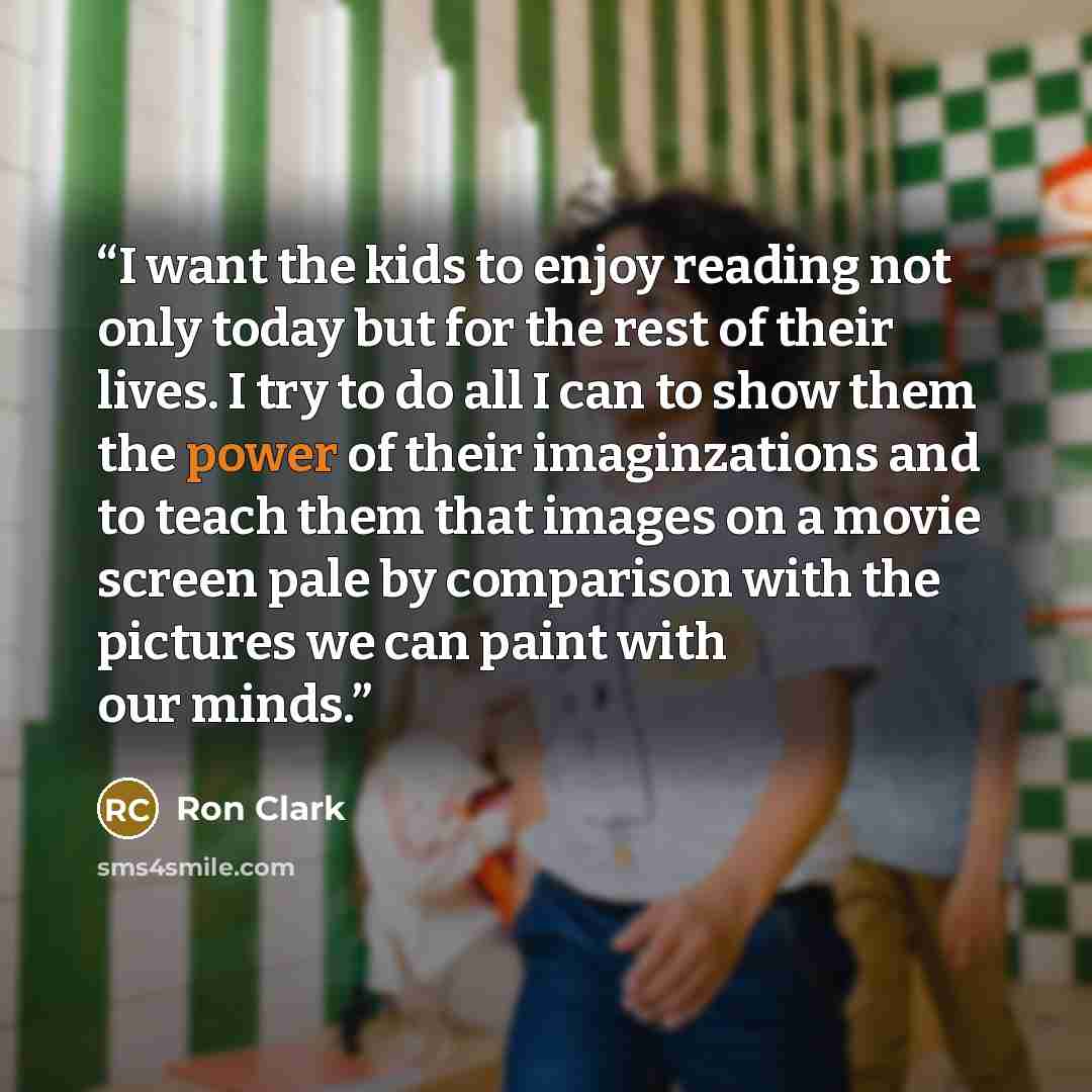 “I want the kids to enjoy reading not only today but for the rest of their lives. I try to do all I can to show them the power of their imaginzations and to teach them that images on a movie screen pale by comparison with the pictures we can paint with our minds.” quote by Ron Clark