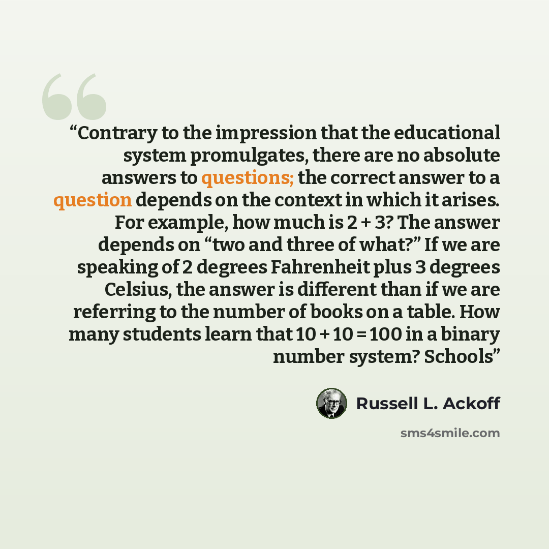 “Contrary to the impression that the educational system promulgates, there are no absolute answers to questions; the correct answer to a question depends on the context in which it arises. For example, how much is 2 + 3? The answer depends on “two and three of what?” If we are speaking of 2 degrees…” quote by Russell L. Ackoff