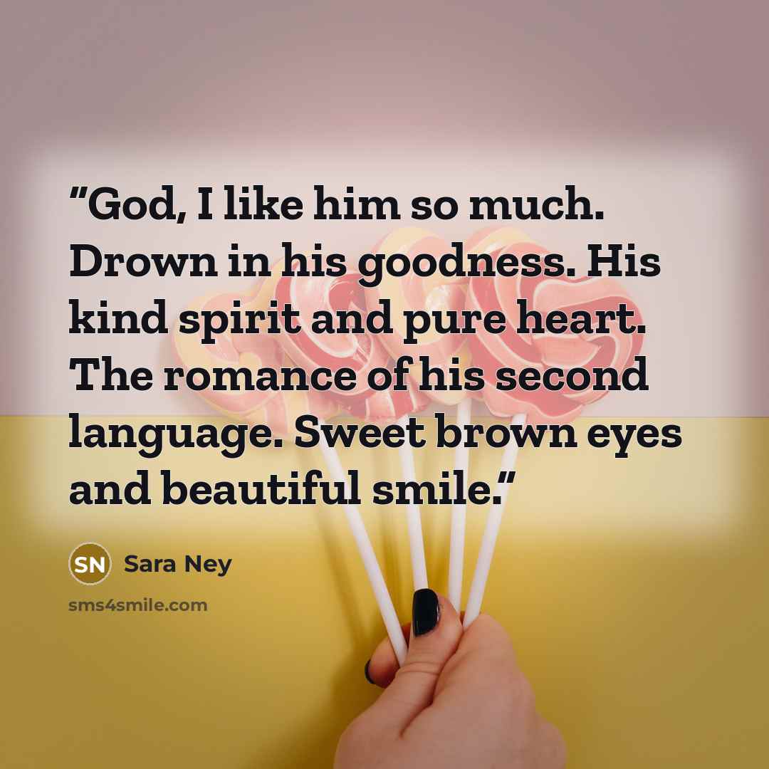 “God, I like him so much. Drown in his goodness. His kind spirit and pure heart. The romance of his second language. Sweet brown eyes and beautiful smile.” quote by Sara Ney