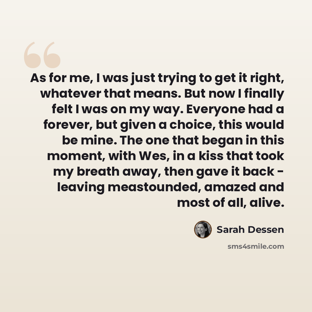 “As for me, I was just trying to get it right, whatever that means. But now I finally felt I was on my way. Everyone had a forever, but given a choice, this would be mine. The one that began in this moment, with Wes, in a kiss that took my breath away, then gave it back - leaving meastounded…” quote by Sarah Dessen