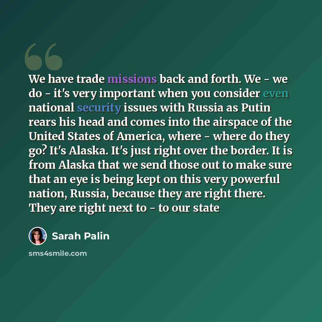 “We have trade missions back and forth. We - we do - it's very important when you consider even national security issues with Russia as Putin rears his head and comes into the airspace of the United States of America, where - where do they go? It's Alaska. It's just right over the border. It is…” quote by Sarah Palin