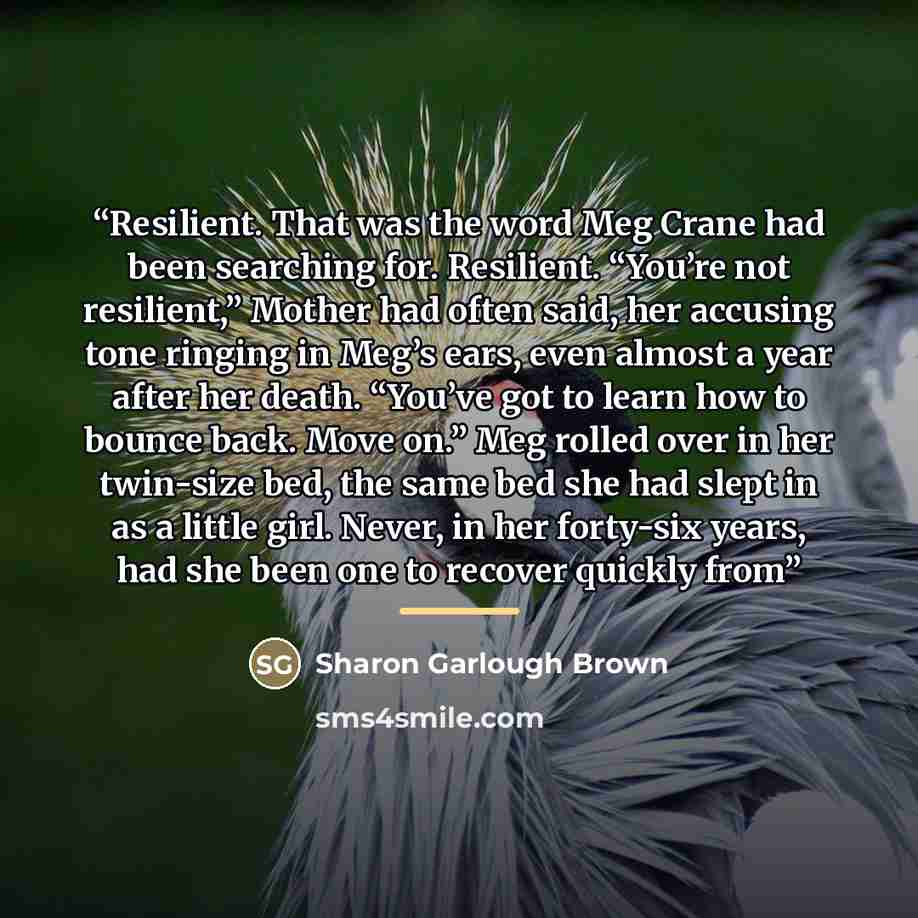 “Resilient. That was the word Meg Crane had been searching for. Resilient. “You’re not resilient,” Mother had often said, her accusing tone ringing in Meg’s ears, even almost a year after her death. “You’ve got to learn how to bounce back. Move on.” Meg rolled over in her twin-size bed, the same…” quote by Sharon Garlough Brown