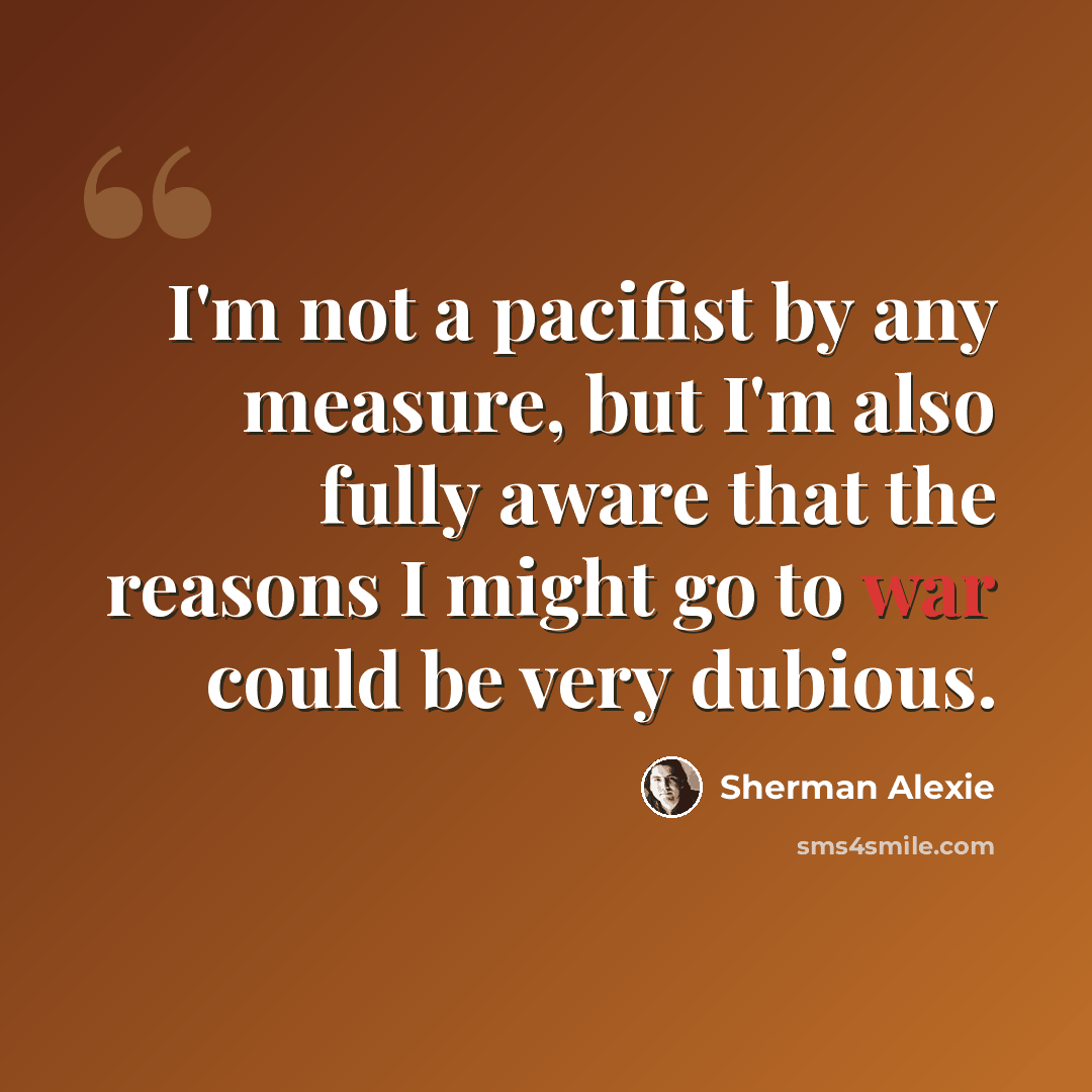 “I'm not a pacifist by any measure, but I'm also fully aware that the reasons I might go to war could be very dubious.” quote by Sherman Alexie