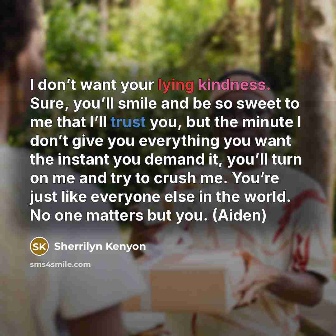 “I don’t want your lying kindness. Sure, you’ll smile and be so sweet to me that I’ll trust you, but the minute I don’t give you everything you want the instant you demand it, you’ll turn on me and try to crush me. You’re just like everyone else in the world. No one matters but you. (Aiden)” quote by Sherrilyn Kenyon