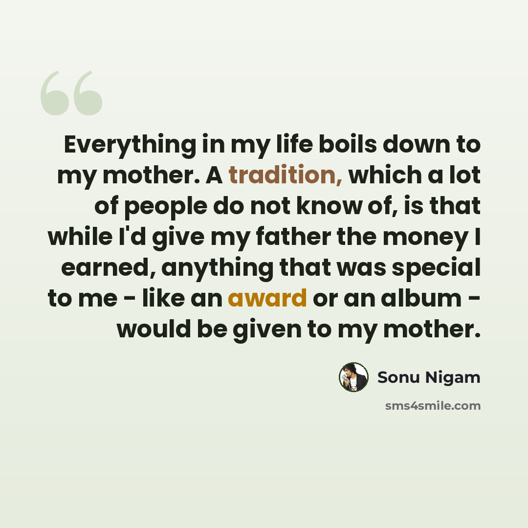 “Everything in my life boils down to my mother. A tradition, which a lot of people do not know of, is that while I'd give my father the money I earned, anything that was special to me - like an award or an album - would be given to my mother.” quote by Sonu Nigam