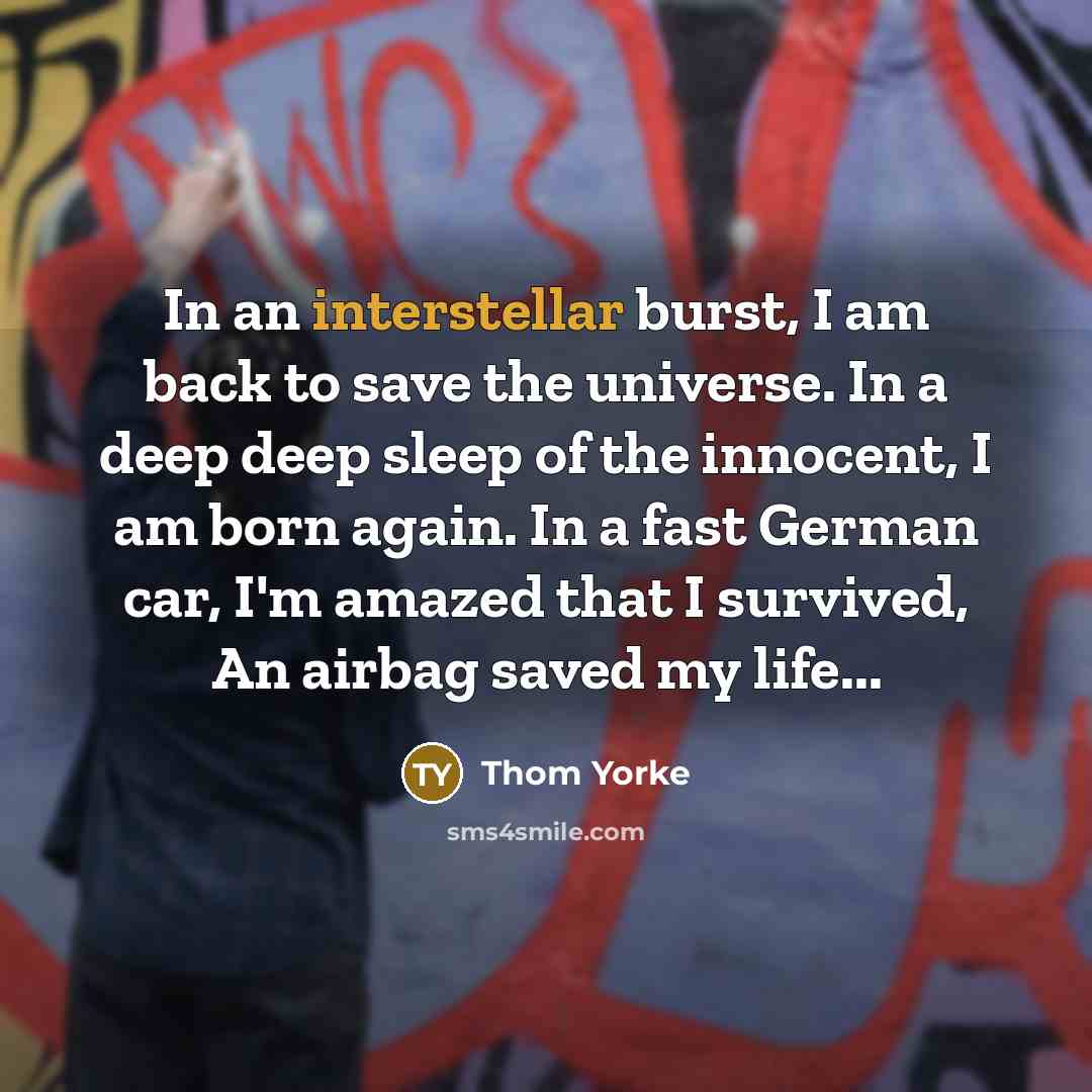 “In an interstellar burst, I am back to save the universe. In a deep deep sleep of the innocent, I am born again. In a fast German car, I'm amazed that I survived, An airbag saved my life...” quote by Thom Yorke