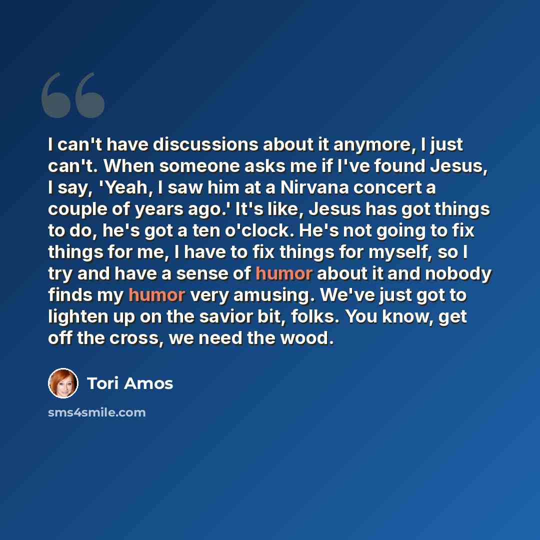 “I can't have discussions about it anymore, I just can't. When someone asks me if I've found Jesus, I say, 'Yeah, I saw him at a Nirvana concert a couple of years ago.' It's like, Jesus has got things to do, he's got a ten o'clock. He's not going to fix things for me, I have to fix things for…” quote by Tori Amos