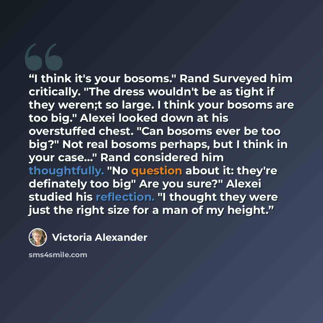 “I think it's your bosoms." Rand Surveyed him critically. "The dress wouldn't be as tight if they weren;t so large. I think your bosoms are too big." Alexei looked down at his overstuffed chest. "Can bosoms ever be too big?" Not real bosoms perhaps, but I think in your case..." Rand considered him…” quote by Victoria Alexander
