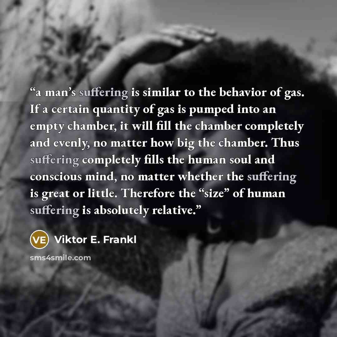 “a man’s suffering is similar to the behavior of gas. If a certain quantity of gas is pumped into an empty chamber, it will fill the chamber completely and evenly, no matter how big the chamber. Thus suffering completely fills the human soul and conscious mind, no matter whether the suffering is…” quote by Viktor E. Frankl