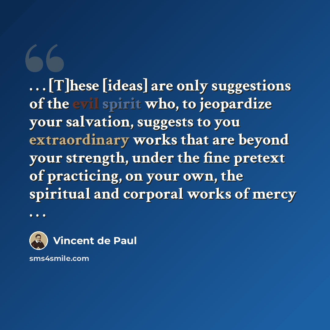 “. . . [T]hese [ideas] are only suggestions of the evil spirit who, to jeopardize your salvation, suggests to you extraordinary works that are beyond your strength, under the fine pretext of practicing, on your own, the spiritual and corporal works of mercy . . .” quote by Vincent de Paul
