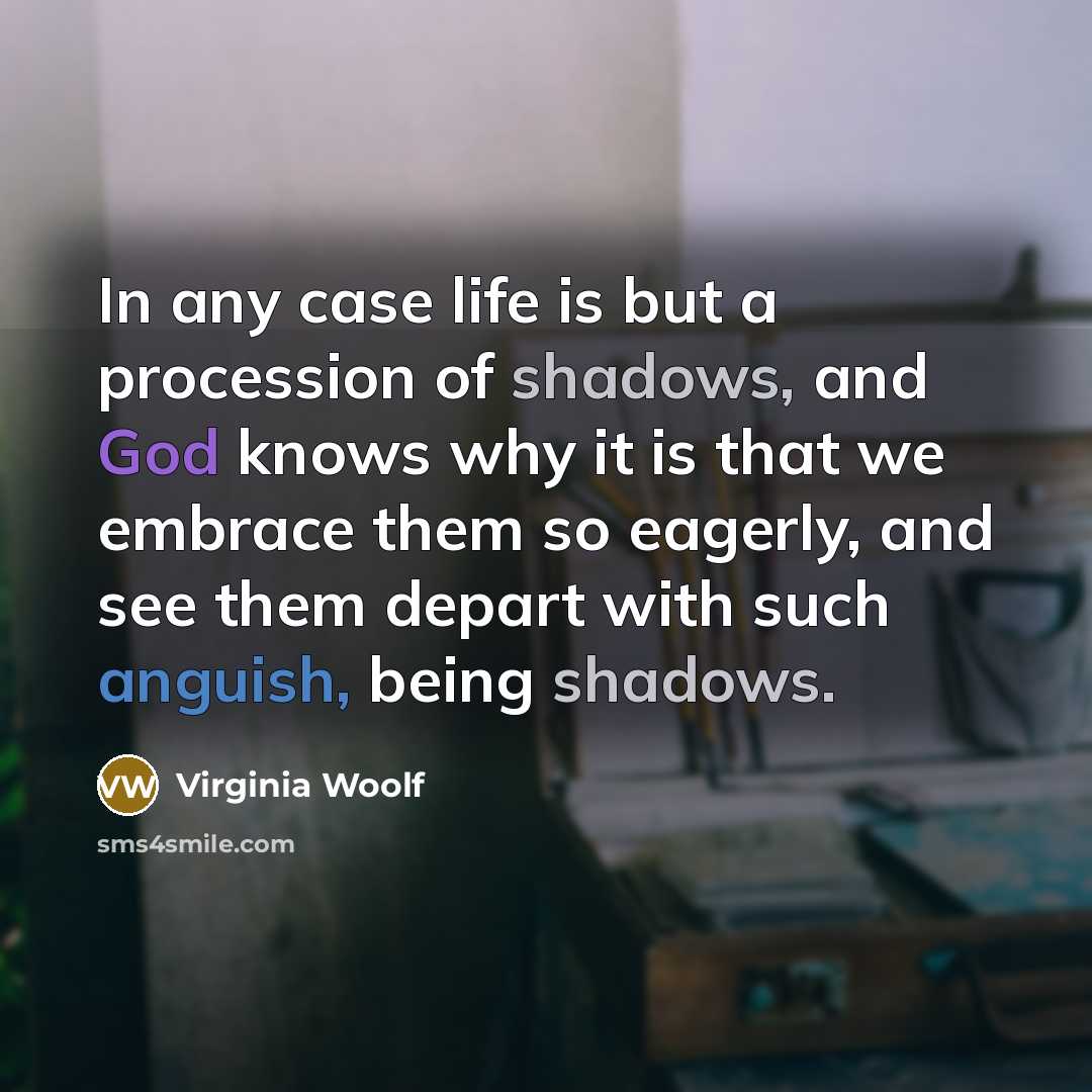 “In any case life is but a procession of shadows, and God knows why it is that we embrace them so eagerly, and see them depart with such anguish, being shadows.” quote by Virginia Woolf