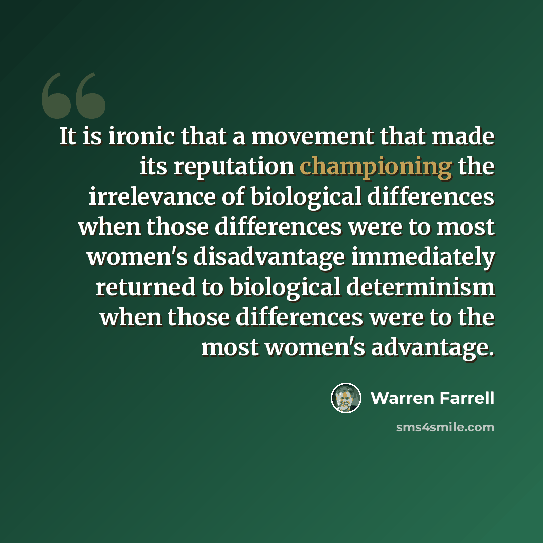 “It is ironic that a movement that made its reputation championing the irrelevance of biological differences when those differences were to most women's disadvantage immediately returned to biological determinism when those differences were to the most women's advantage.” quote by Warren Farrell