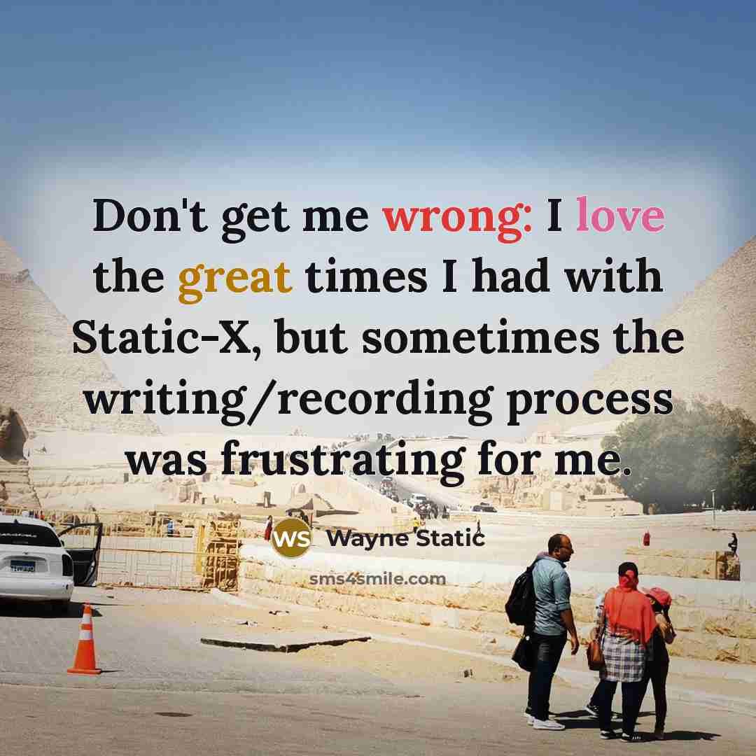 “Don't get me wrong: I love the great times I had with Static-X, but sometimes the writing/recording process was frustrating for me.” quote by Wayne Static
