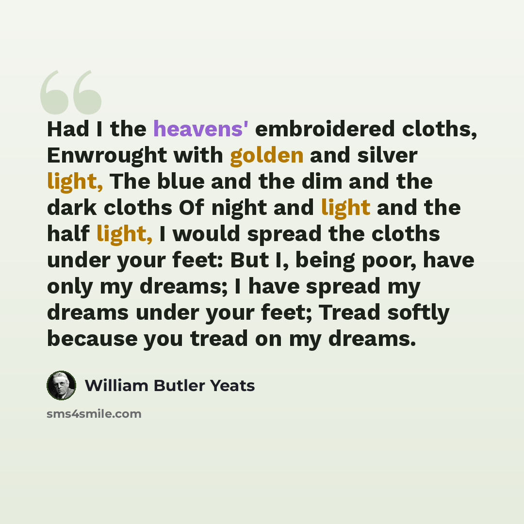 “Had I the heavens' embroidered cloths, Enwrought with golden and silver light, The blue and the dim and the dark cloths Of night and light and the half light, I would spread the cloths under your feet: But I, being poor, have only my dreams; I have spread my dreams under your feet; Tread softly…” quote by William Butler Yeats