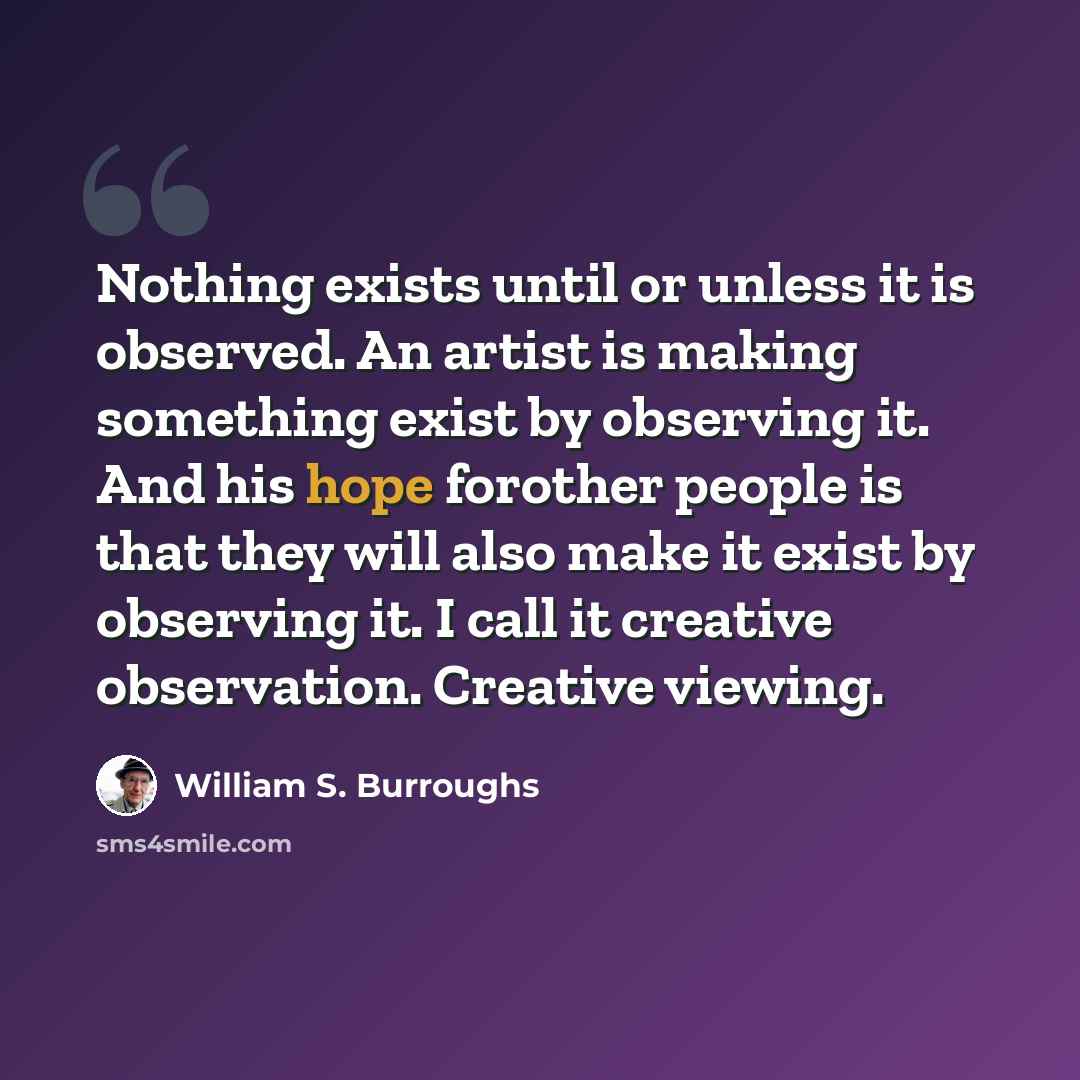 “Nothing exists until or unless it is observed. An artist is making something exist by observing it. And his hope forother people is that they will also make it exist by observing it. I call it creative observation. Creative viewing.” quote by William S. Burroughs