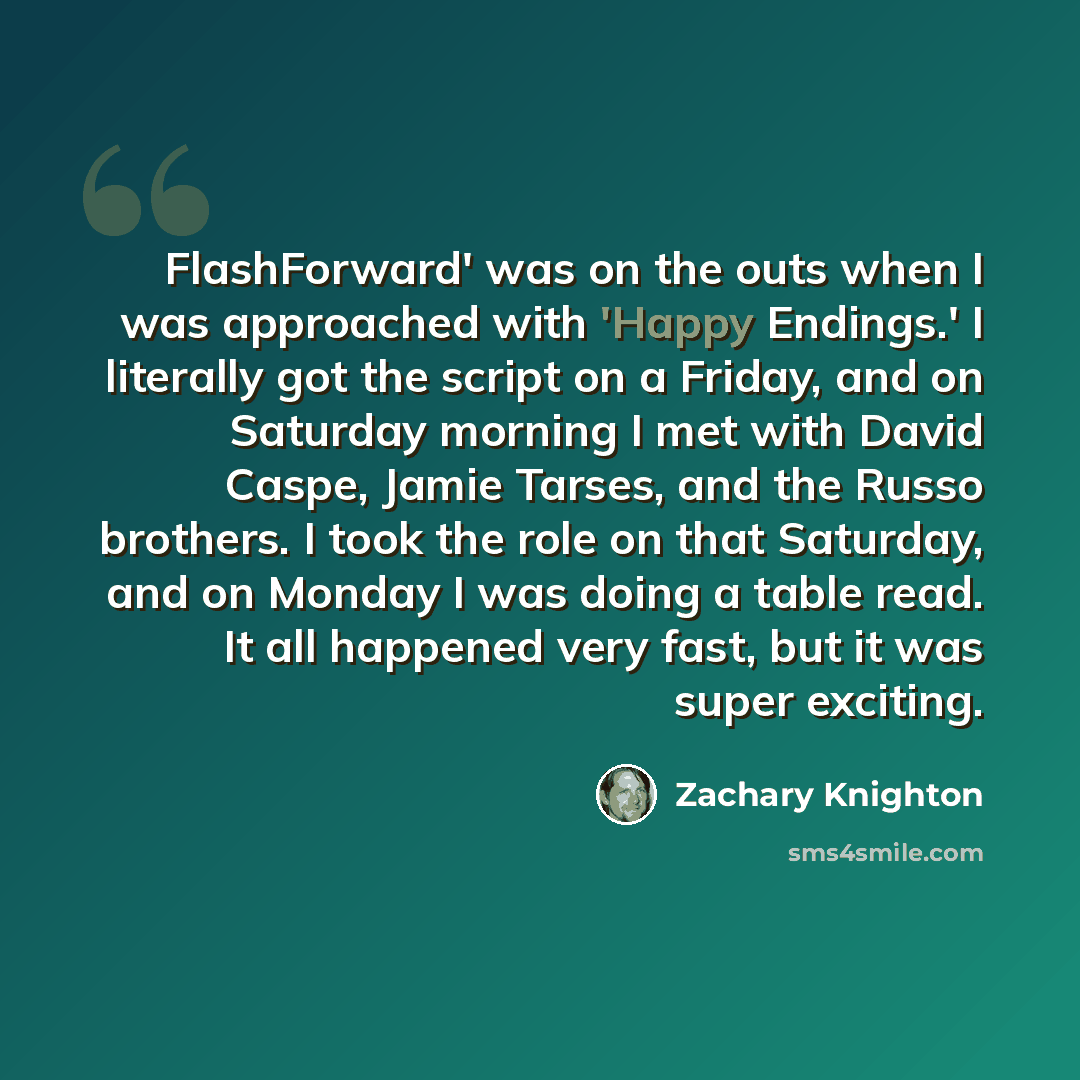 “FlashForward' was on the outs when I was approached with 'Happy Endings.' I literally got the script on a Friday, and on Saturday morning I met with David Caspe, Jamie Tarses, and the Russo brothers. I took the role on that Saturday, and on Monday I was doing a table read. It all happened very…” quote by Zachary Knighton