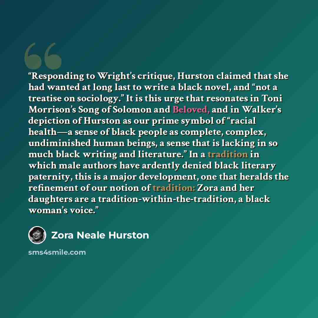 “Responding to Wright’s critique, Hurston claimed that she had wanted at long last to write a black novel, and “not a treatise on sociology.” It is this urge that resonates in Toni Morrison’s Song of Solomon and Beloved, and in Walker’s depiction of Hurston as our prime symbol of “racial health—a…” quote by Zora Neale Hurston