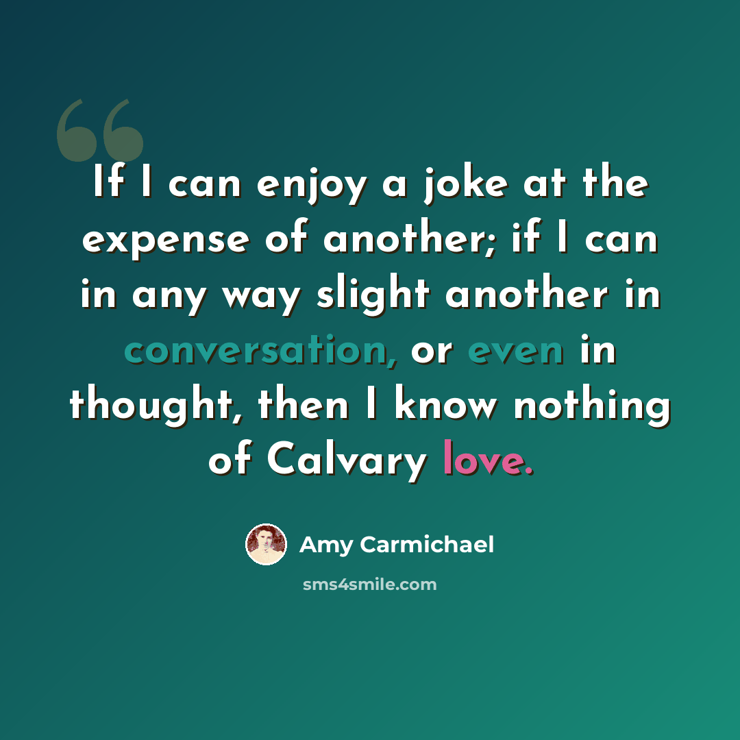 “If I can enjoy a joke at the expense of another; if I can in any way slight another in conversation, or even in thought, then I know nothing of Calvary love.” quote by Amy Carmichael