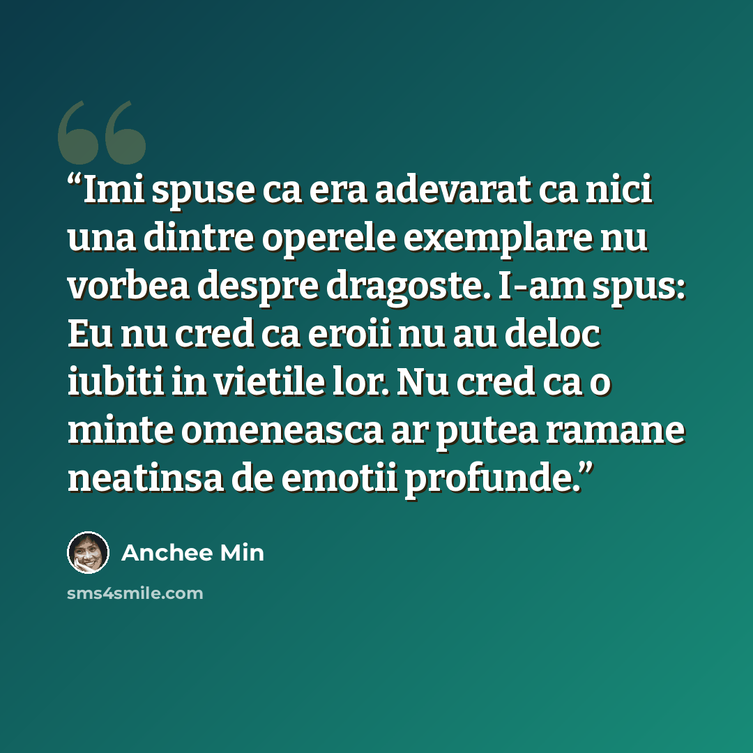 “Imi spuse ca era adevarat ca nici una dintre operele exemplare nu vorbea despre dragoste. I-am spus: Eu nu cred ca eroii nu au deloc iubiti in vietile lor. Nu cred ca o minte omeneasca ar putea ramane neatinsa de emotii profunde.” quote by Anchee Min
