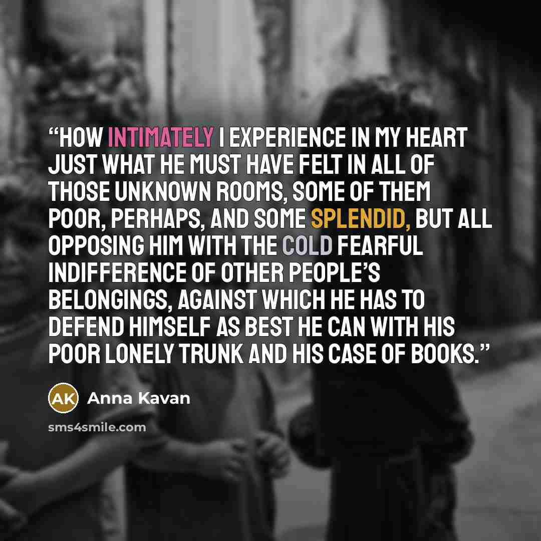 “How intimately I experience in my heart just what he must have felt in all of those unknown rooms, some of them poor, perhaps, and some splendid, but all opposing him with the cold fearful indifference of other people’s belongings, against which he has to defend himself as best he can with his…” quote by Anna Kavan