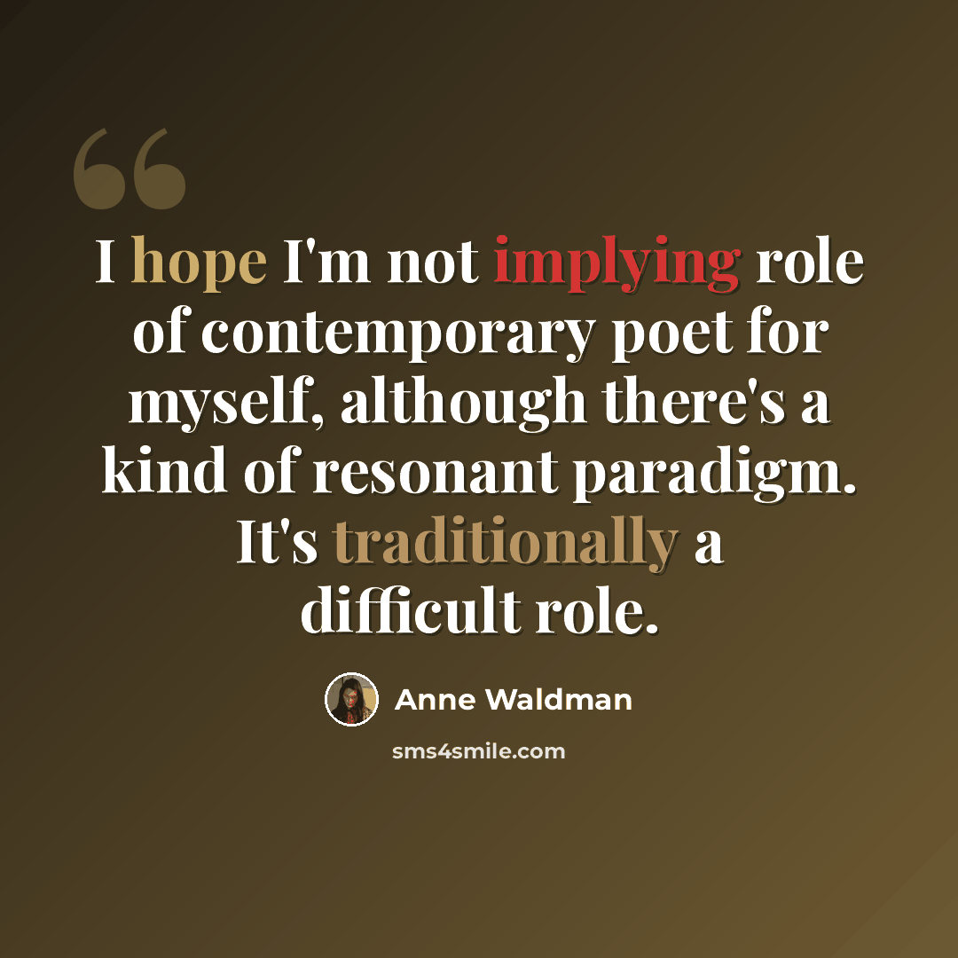 “I hope I'm not implying role of contemporary poet for myself, although there's a kind of resonant paradigm. It's traditionally a difficult role.” quote by Anne Waldman