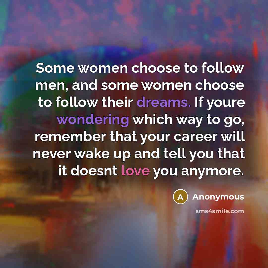 “Some women choose to follow men, and some women choose to follow their dreams. If youre wondering which way to go, remember that your career will never wake up and tell you that it doesnt love you anymore.” quote by Anonymous