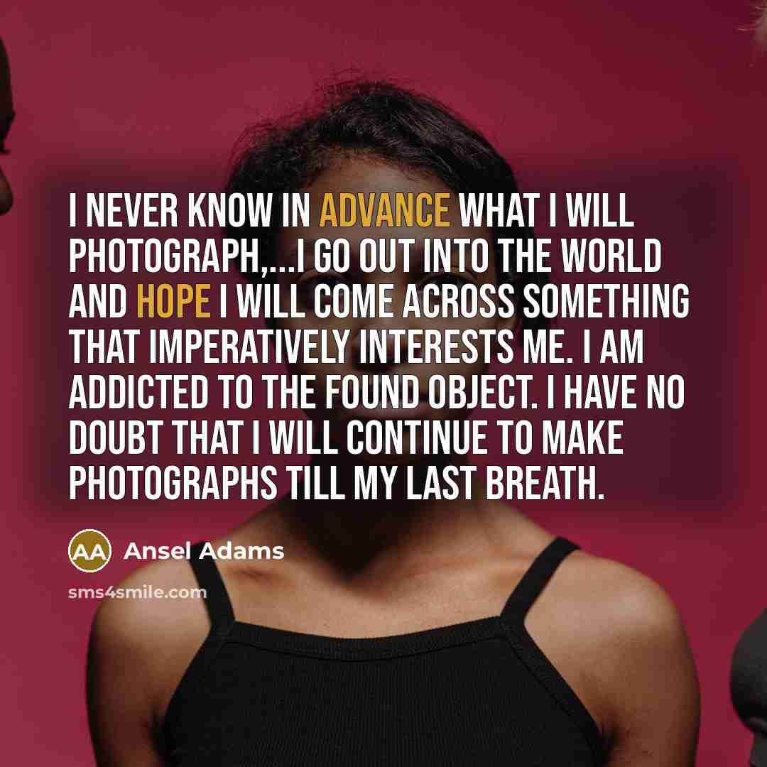 “I never know in advance what I will photograph,...I Go Out into the World and Hope I Will come across something that Imperatively interests me. I Am Addicted to the Found object. I have No doubt that I Will Continue to make Photographs till my last Breath.” quote by Ansel Adams