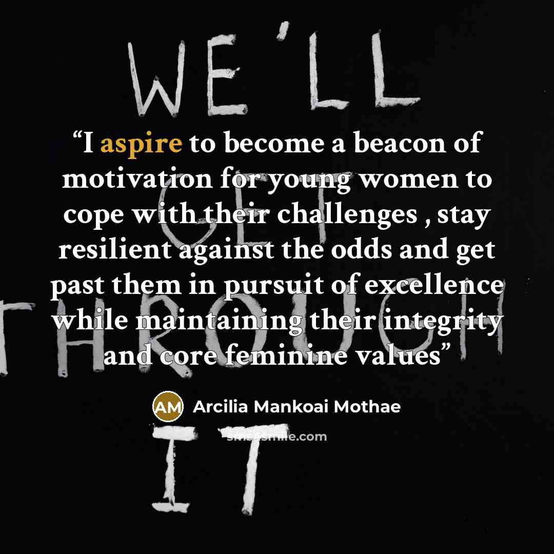 “I aspire to become a beacon of motivation for young women to cope with their challenges , stay resilient against the odds and get past them in pursuit of excellence while maintaining their integrity and core feminine values” quote by Arcilia Mankoai Mothae