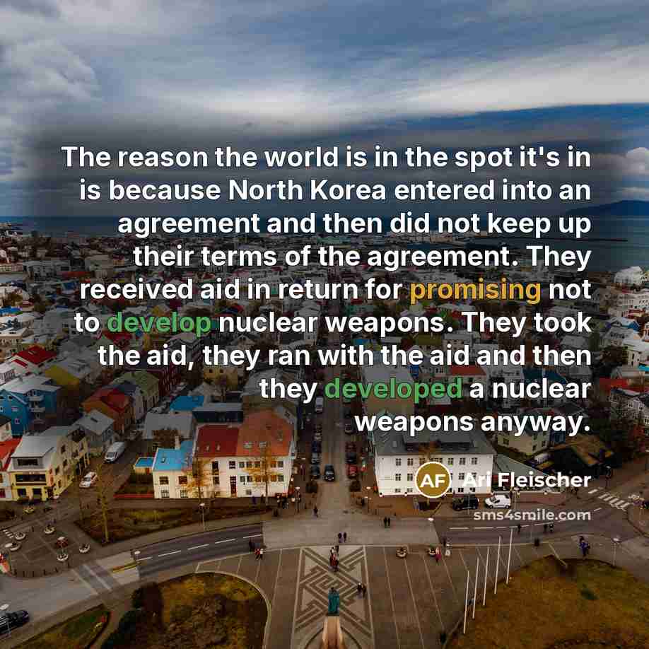 “The reason the world is in the spot it's in is because North Korea entered into an agreement and then did not keep up their terms of the agreement. They received aid in return for promising not to develop nuclear weapons. They took the aid, they ran with the aid and then they developed a nuclear…” quote by Ari Fleischer