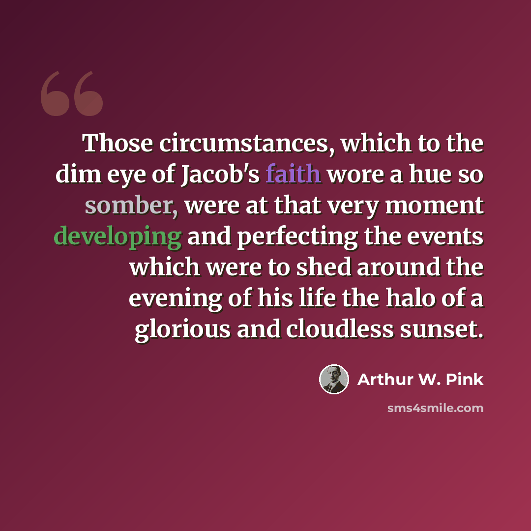 “Those circumstances, which to the dim eye of Jacob's faith wore a hue so somber, were at that very moment developing and perfecting the events which were to shed around the evening of his life the halo of a glorious and cloudless sunset.” quote by Arthur W. Pink