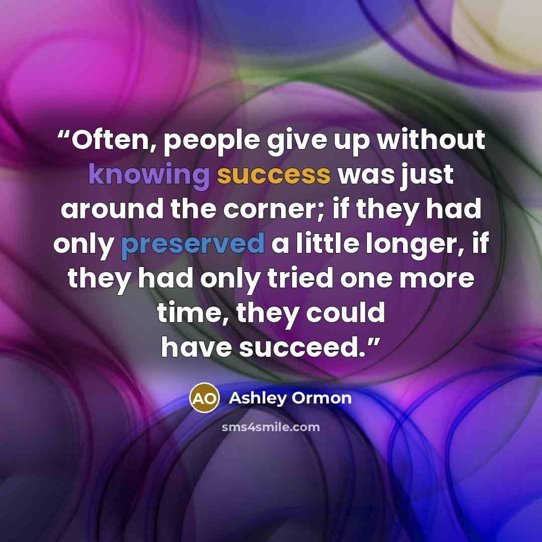 “Often, people give up without knowing success was just around the corner; if they had only preserved a little longer, if they had only tried one more time, they could have succeed.” quote by Ashley Ormon