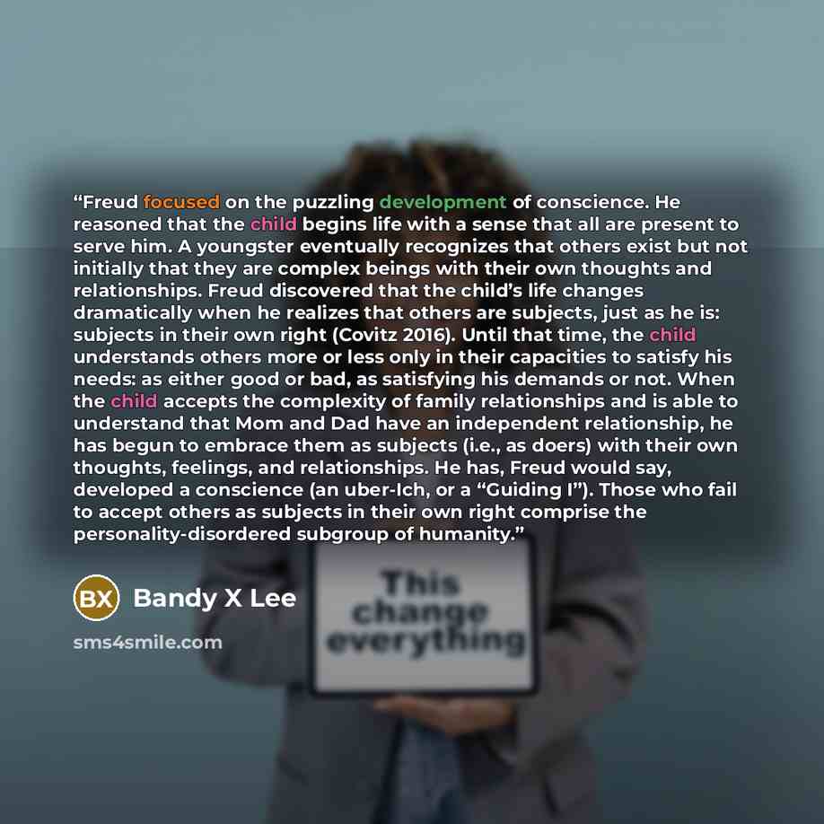 “Freud focused on the puzzling development of conscience. He reasoned that the child begins life with a sense that all are present to serve him. A youngster eventually recognizes that others exist but not initially that they are complex beings with their own thoughts and relationships. Freud…” quote by Bandy X Lee